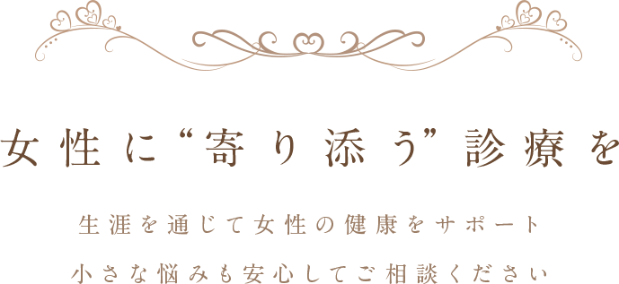 女性に“寄り添う”診療を 生涯を通じて女性の健康をサポート 小さな悩みも安心してご相談ください