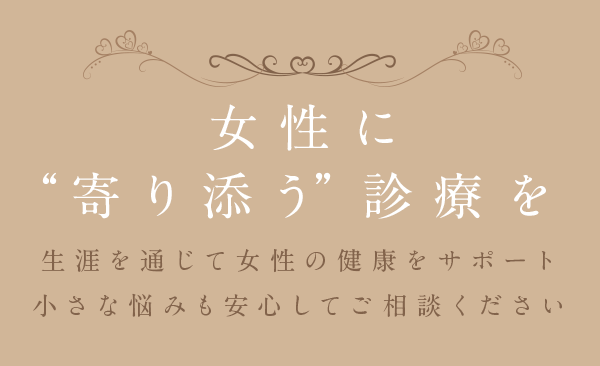 女性に“寄り添う”診療を 生涯を通じて女性の健康をサポート 小さな悩みも安心してご相談ください